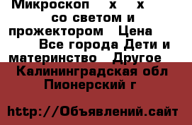 Микроскоп 100х-750х zoom, со светом и прожектором › Цена ­ 1 990 - Все города Дети и материнство » Другое   . Калининградская обл.,Пионерский г.